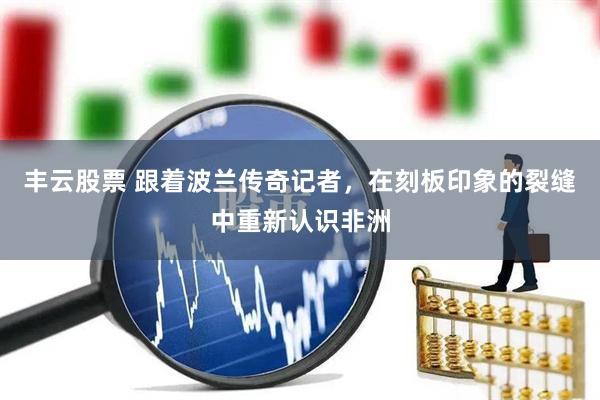 丰云股票 跟着波兰传奇记者，在刻板印象的裂缝中重新认识非洲