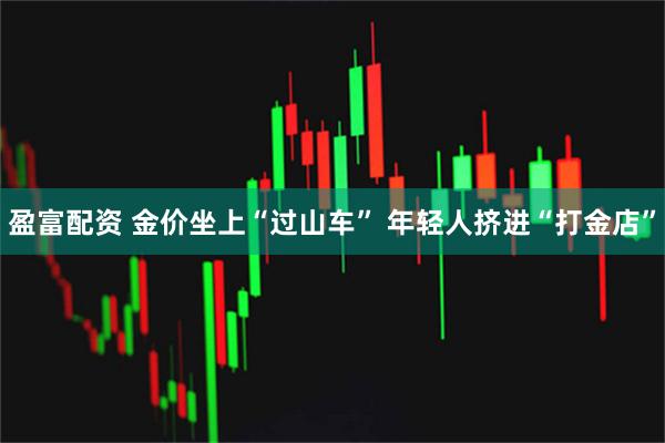 盈富配资 金价坐上“过山车” 年轻人挤进“打金店”