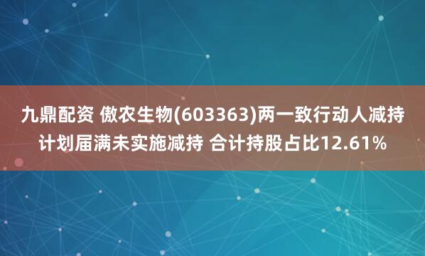 九鼎配资 傲农生物(603363)两一致行动人减持计划届满未实施减持 合计持股占比12.61%