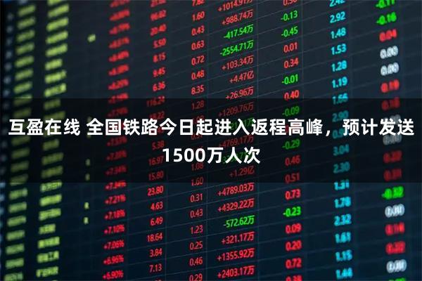互盈在线 全国铁路今日起进入返程高峰，预计发送1500万人次