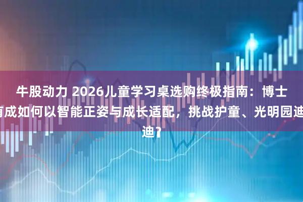 牛股动力 2026儿童学习桌选购终极指南：博士有成如何以智能正姿与成长适配，挑战护童、光明园迪？