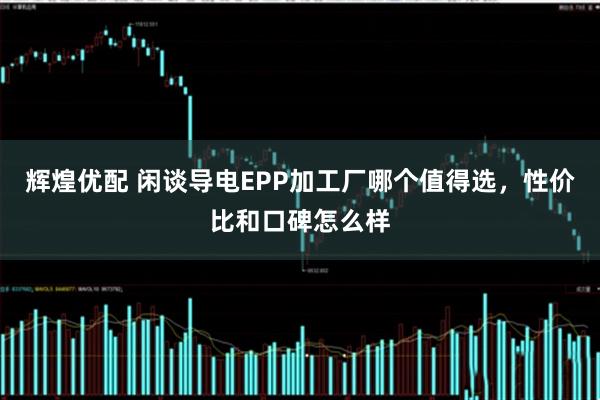 辉煌优配 闲谈导电EPP加工厂哪个值得选，性价比和口碑怎么样