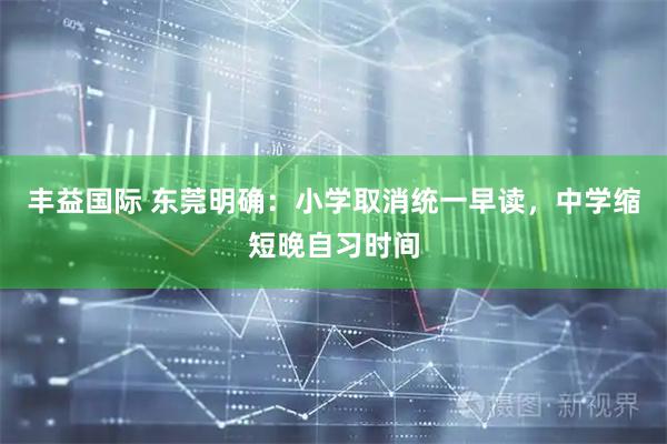 丰益国际 东莞明确：小学取消统一早读，中学缩短晚自习时间