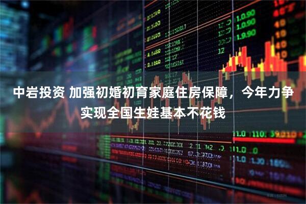 中岩投资 加强初婚初育家庭住房保障，今年力争实现全国生娃基本不花钱