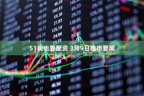 51我也要配资 3月9日晚市要闻