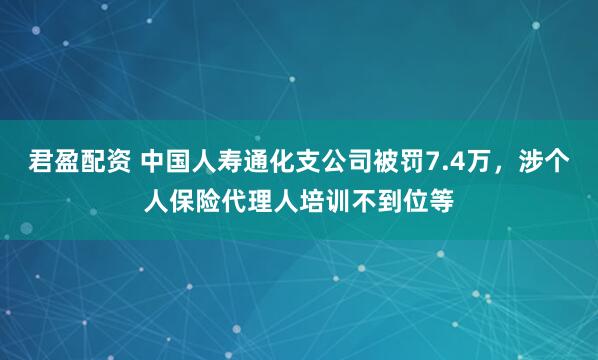 君盈配资 中国人寿通化支公司被罚7.4万，涉个人保险代理人培训不到位等