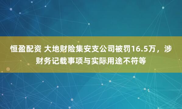 恒盈配资 大地财险集安支公司被罚16.5万，涉财务记载事项与实际用途不符等