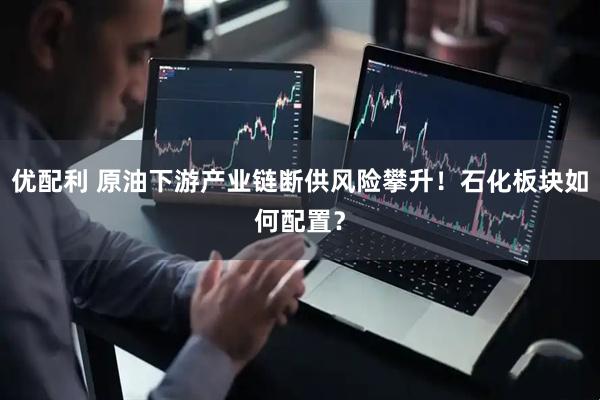 优配利 原油下游产业链断供风险攀升！石化板块如何配置？