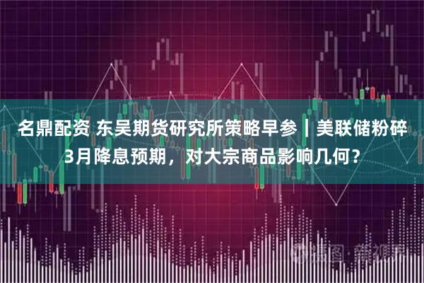 名鼎配资 东吴期货研究所策略早参｜美联储粉碎3月降息预期，对大宗商品影响几何？