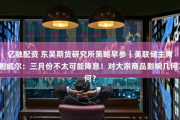 亿融配资 东吴期货研究所策略早参｜美联储主席鲍威尔：三月份不太可能降息！对大宗商品影响几何？
