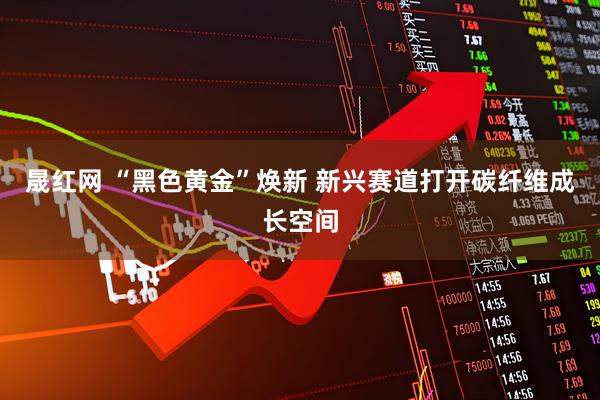 晟红网 “黑色黄金”焕新 新兴赛道打开碳纤维成长空间