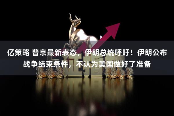 亿策略 普京最新表态，伊朗总统呼吁！伊朗公布战争结束条件，不认为美国做好了准备