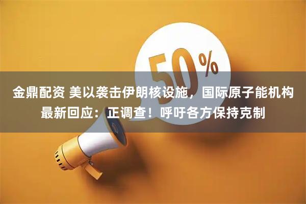 金鼎配资 美以袭击伊朗核设施，国际原子能机构最新回应：正调查！呼吁各方保持克制