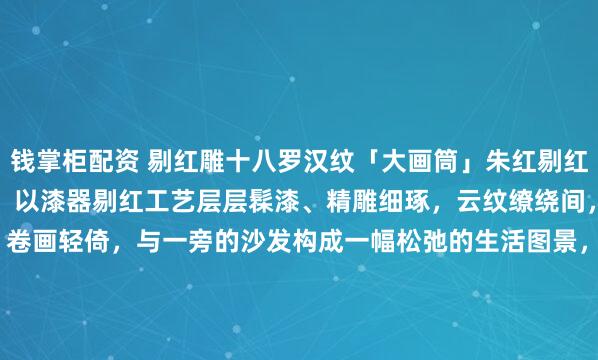 钱掌柜配资 剔红雕十八罗汉纹「大画筒」朱红剔红凝岁月，层叠雕纹藏禅意。以漆器剔红工艺层层髹漆、精雕细琢，云纹缭绕间，罗汉群像栩栩如生，卷画轻倚，与一旁的沙发构成一幅松弛的生活图景，晕开一抹沉静古意，是文房雅器。26*26*35.6cm#全国春日美景图鉴# #画筒#
