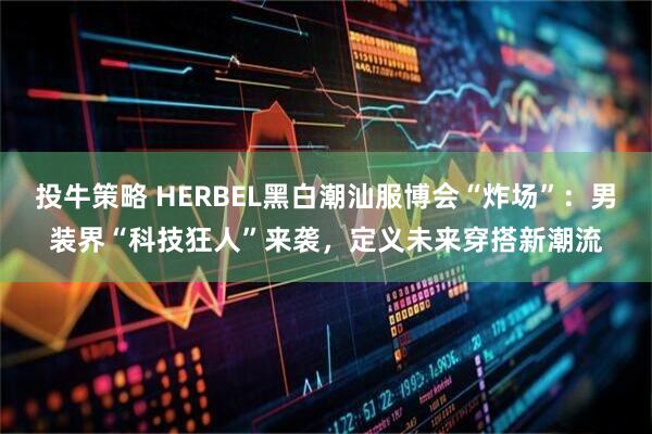投牛策略 HERBEL黑白潮汕服博会“炸场”：男装界“科技狂人”来袭，定义未来穿搭新潮流