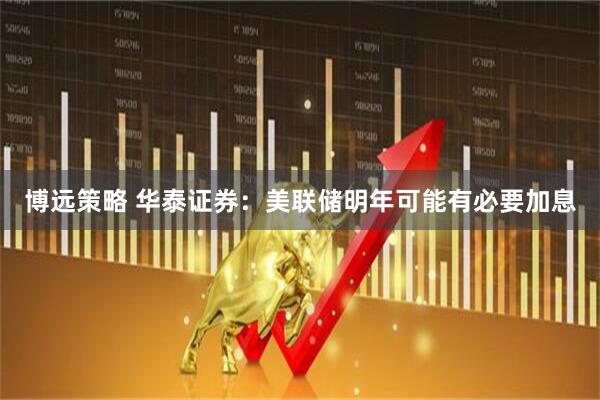 博远策略 华泰证券：美联储明年可能有必要加息