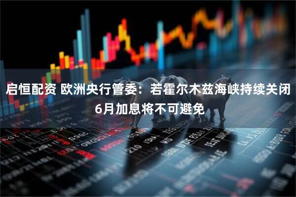 启恒配资 欧洲央行管委：若霍尔木兹海峡持续关闭 6月加息将不可避免