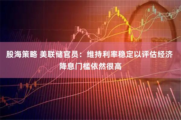 股海策略 美联储官员：维持利率稳定以评估经济 降息门槛依然很高