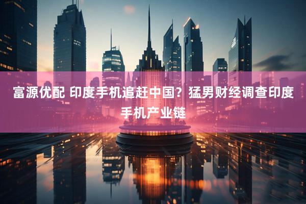 富源优配 印度手机追赶中国？猛男财经调查印度手机产业链