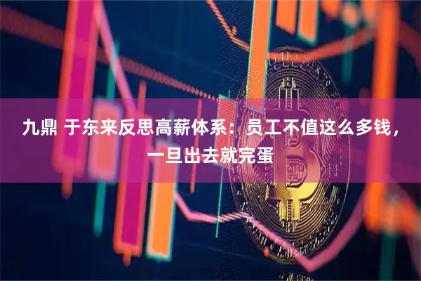 九鼎 于东来反思高薪体系：员工不值这么多钱，一旦出去就完蛋