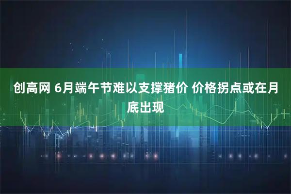 创高网 6月端午节难以支撑猪价 价格拐点或在月底出现