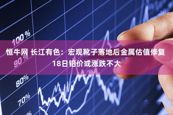 恒牛网 长江有色：宏观靴子落地后金属估值修复 18日铅价或涨跌不大