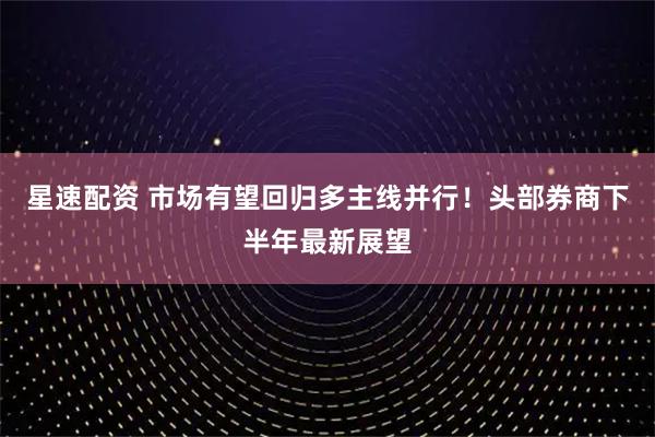 星速配资 市场有望回归多主线并行！头部券商下半年最新展望