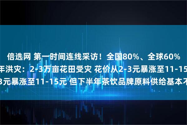 倍选网 第一时间连线采访！全国80%、全球60%茉莉花产地横州遇百年洪灾：2-3万亩花田受灾 花价从2-3元暴涨至11-15元 但下半年茶饮品牌原料供给基本不受影响