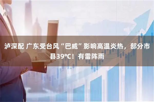 泸深配 广东受台风“巴威”影响高温炎热，部分市县39℃！有雷阵雨