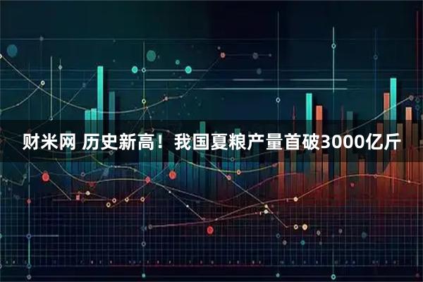 财米网 历史新高！我国夏粮产量首破3000亿斤