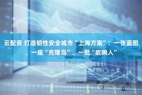 云配资 打造韧性安全城市“上海方案”：一张蓝图、一座“克隆岛”、一批“吹哨人”