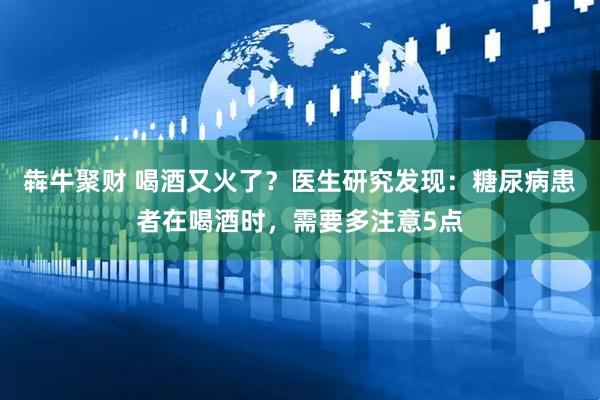 犇牛聚财 喝酒又火了？医生研究发现：糖尿病患者在喝酒时，需要多注意5点