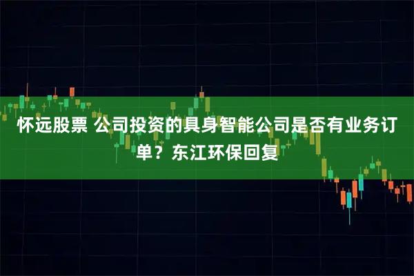 怀远股票 公司投资的具身智能公司是否有业务订单？东江环保回复