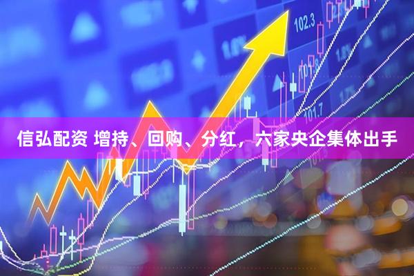 信弘配资 增持、回购、分红，六家央企集体出手