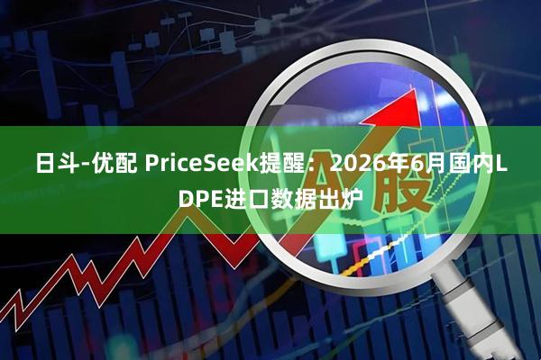 日斗-优配 PriceSeek提醒：2026年6月国内LDPE进口数据出炉