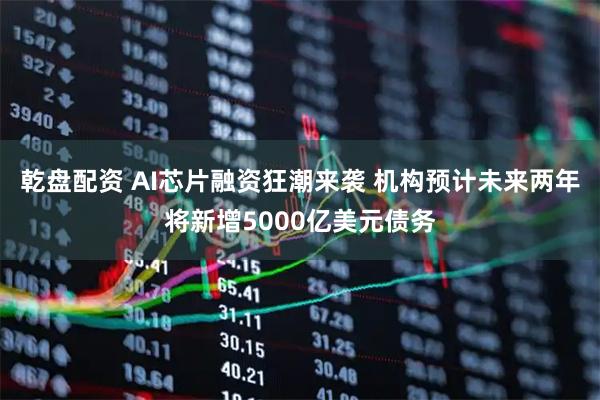 乾盘配资 AI芯片融资狂潮来袭 机构预计未来两年将新增5000亿美元债务