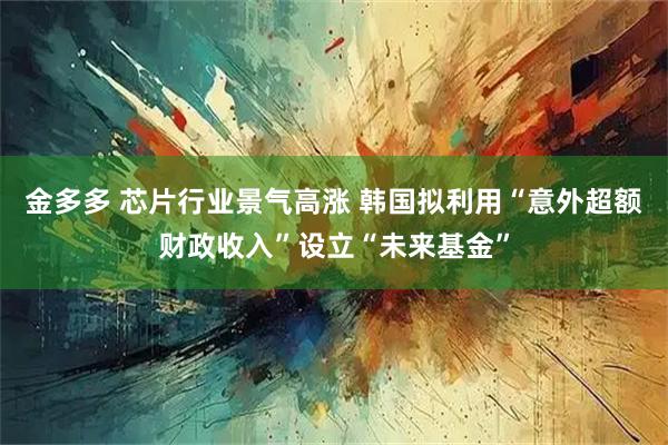 金多多 芯片行业景气高涨 韩国拟利用“意外超额财政收入”设立“未来基金”
