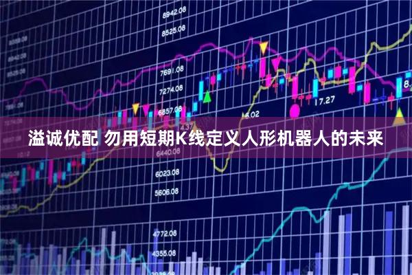溢诚优配 勿用短期K线定义人形机器人的未来