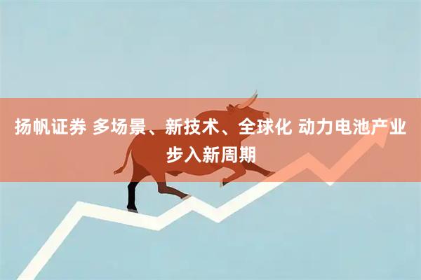 扬帆证券 多场景、新技术、全球化 动力电池产业步入新周期