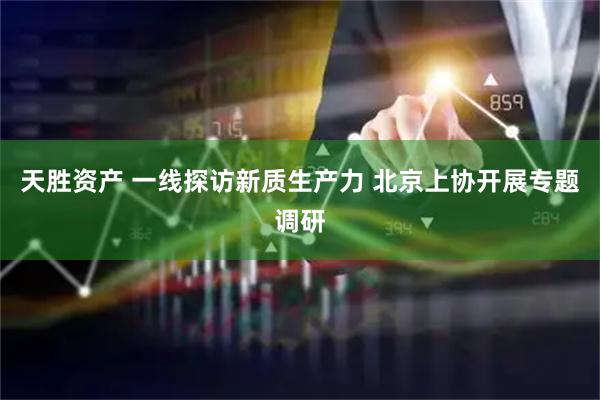 天胜资产 一线探访新质生产力 北京上协开展专题调研
