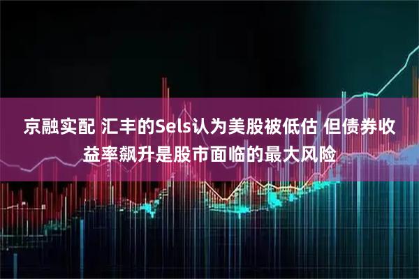 京融实配 汇丰的Sels认为美股被低估 但债券收益率飙升是股市面临的最大风险